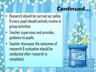 Continued…
• Research should be carried out safely
& every pupil should actively involve in
group activities.
• Teacher supervises and provides
guidance to pupils.
• Teacher discusses the outcomes of
research & evaluation should be
conducted after research is
completed.

 