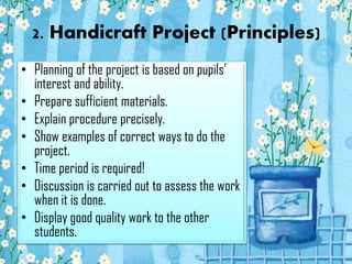 2. Handicraft Project (Principles)
• Planning of the project is based on pupils’
interest and ability.
• Prepare sufficient materials.
• Explain procedure precisely.
• Show examples of correct ways to do the
project.
• Time period is required!
• Discussion is carried out to assess the work
when it is done.
• Display good quality work to the other
students.

 