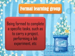 Formal learning group
Being formed to complete
a specific tasks, such as
to carry a project,
performing a lab
experiment, etc

 
