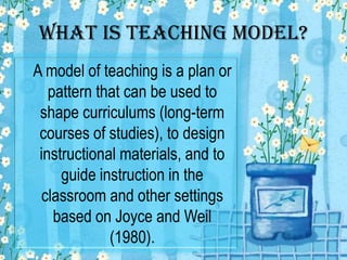 What is Teaching Model?
A model of teaching is a plan or
pattern that can be used to
shape curriculums (long-term
courses of studies), to design
instructional materials, and to
guide instruction in the
classroom and other settings
based on Joyce and Weil
(1980).

 