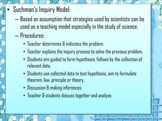 • Suchman’s Inquiry Model:
– Based on assumption that strategies used by scientists can be
used as a teaching model especially in the study of science.
– Procedures:
• Teacher determines & indicates the problem.
• Teacher explains the inquiry process to solve the previous problem.
• Students are guided to form hypothesis, follows by the collection of
relevant data.
• Students use collected data to test hypothesis, aim to formulate
theorem, law, principle or theory.
• Discussion & making inferences.
• Teacher & students discuss together and analyse.

 