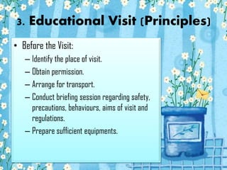 3. Educational Visit (Principles)
• Before the Visit:
– Identify the place of visit.
– Obtain permission.
– Arrange for transport.
– Conduct briefing session regarding safety,
precautions, behaviours, aims of visit and
regulations.
– Prepare sufficient equipments.

 