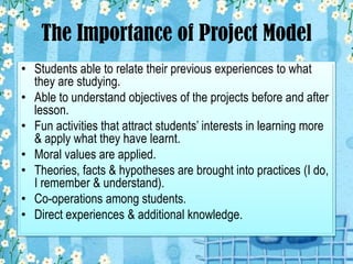 The Importance of Project Model
• Students able to relate their previous experiences to what
they are studying.
• Able to understand objectives of the projects before and after
lesson.
• Fun activities that attract students’ interests in learning more
& apply what they have learnt.
• Moral values are applied.
• Theories, facts & hypotheses are brought into practices (I do,
I remember & understand).
• Co-operations among students.
• Direct experiences & additional knowledge.

 