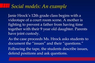 Social models: An example
Janie Hrock’s 12th grade class begins with a
videotape of a court room scene. A mother is
fighting to prevent a father from having time
together with their 9 year old daughter. Parents
have joint custody.
As the case proceeds Ms. Hrock asks students to
document the “issues” and their “questions.”
Following the tape, the students describe issues,
defend positions and ask questions.
 