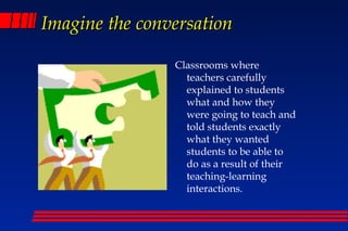 Imagine the conversation

                Classrooms where
                  teachers carefully
                  explained to students
                  what and how they
                  were going to teach and
                  told students exactly
                  what they wanted
                  students to be able to
                  do as a result of their
                  teaching-learning
                  interactions.
 