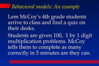 Behavioral models: An example
Lem McCoy’s 4th grade students
arrive to class and find a quiz on
their desks.
Students are given 100, 1 by 1 digit
multiplication problems. McCoy
tells them to complete as many
correctly in 5 minutes are they can.
 