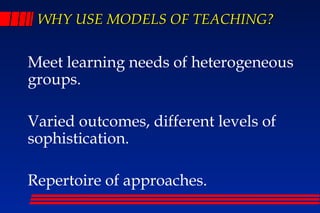 WHY USE MODELS OF TEACHING?


Meet learning needs of heterogeneous
groups.

Varied outcomes, different levels of
sophistication.

Repertoire of approaches.
 
