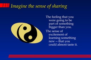 Imagine the sense of sharing

                 The feeling that you
                   were going to be
                   part of something
                   bigger than you.
                 The sense of
                   excitement of
                   learning something
                   new -- that you
                   could almost taste it.
 