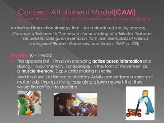 An indirect instruction strategy that uses a structured inquiry process.
Concept attainment is "the search for and listing of attributes that can
be used to distinguish exemplars from non exemplars of various
categories"(Bruner, Goodnow, and Austin, 1967, p. 233).
Enactive (0 - 1 years)
 This appears first. It involves encoding action based information and
storing it in our memory. For example, in the form of movement as
a muscle memory. E.g: A child shaking his rattle
 And this is not just limited to children. Adults can perform a variety of
motor tasks (typing, driving, operating a lawn mower) that they
would find difficult to describe
 