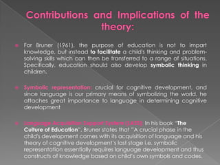  For Bruner (1961), the purpose of education is not to impart
knowledge, but instead to facilitate a child's thinking and problem-
solving skills which can then be transferred to a range of situations.
Specifically, education should also develop symbolic thinking in
children.
 Symbolic representation: crucial for cognitive development, and
since language is our primary means of symbolizing the world, he
attaches great importance to language in determining cognitive
development
 Language Acquisition Support System (LASS): In his book “The
Culture of Education”, Bruner states that ”A crucial phase in the
child's development comes with its acquisition of language and his
theory of cognitive development’s last stage i.e. symbolic
representation essentially requires language development and thus
constructs of knowledge based on child’s own symbols and codes.
 