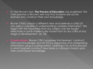  In 1960 Bruner's text, The Process of Education was published. The
main premise of Bruner's text was that students are active
learners who construct their own knowledge.
 Bruner (1960) adopts a different view and believes a child (of
any age) is capable of understanding complex information: 'We
begin with the hypothesis that any subject can be taught
effectively in some intellectually honest form to any child at any
stage of development.' (p. 33)
 Constructivism: Bruner (1961) proposes that learners’ construct
their own knowledge and do this by organizing and categorizing
information using a coding system. Learning is an active process
in which learners construct new ideas or concepts based upon
their current/past knowledge.
 
