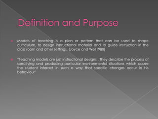  Models of teaching is a plan or pattern that can be used to shape
curriculum, to design instructional material and to guide instruction in the
class room and other settings. (Joyce and Weil1980)
 “Teaching models are just instructional designs . They describe the process of
specifying and producing particular environmental situations which cause
the student interact in such a way that specific changes occur in his
behaviour”
 
