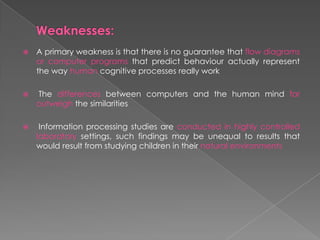  A primary weakness is that there is no guarantee that flow diagrams
or computer programs that predict behaviour actually represent
the way human cognitive processes really work
 The differences between computers and the human mind far
outweigh the similarities
 Information processing studies are conducted in highly controlled
laboratory settings, such findings may be unequal to results that
would result from studying children in their natural environments
 