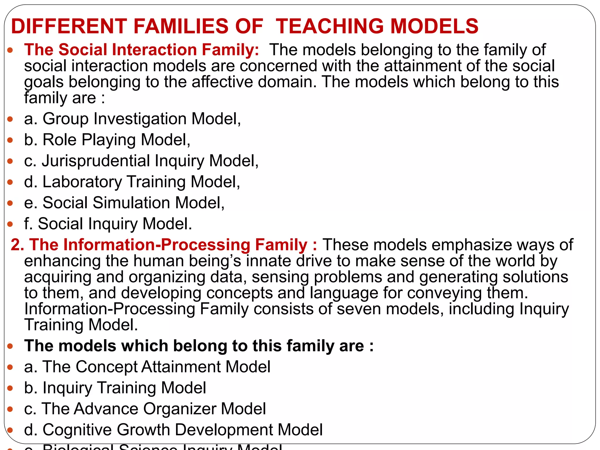 DIFFERENT FAMILIES OF TEACHING MODELS
 The Social Interaction Family: The models belonging to the family of
social interaction models are concerned with the attainment of the social
goals belonging to the affective domain. The models which belong to this
family are :
 a. Group Investigation Model,
 b. Role Playing Model,
 c. Jurisprudential Inquiry Model,
 d. Laboratory Training Model,
 e. Social Simulation Model,
 f. Social Inquiry Model.
2. The Information-Processing Family : These models emphasize ways of
enhancing the human being’s innate drive to make sense of the world by
acquiring and organizing data, sensing problems and generating solutions
to them, and developing concepts and language for conveying them.
Information-Processing Family consists of seven models, including Inquiry
Training Model.
 The models which belong to this family are :
 a. The Concept Attainment Model
 b. Inquiry Training Model
 c. The Advance Organizer Model
 d. Cognitive Growth Development Model
 