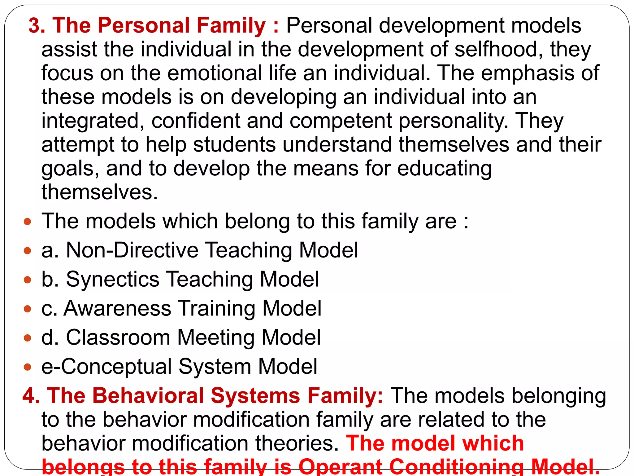 3. The Personal Family : Personal development models
assist the individual in the development of selfhood, they
focus on the emotional life an individual. The emphasis of
these models is on developing an individual into an
integrated, confident and competent personality. They
attempt to help students understand themselves and their
goals, and to develop the means for educating
themselves.
 The models which belong to this family are :
 a. Non-Directive Teaching Model
 b. Synectics Teaching Model
 c. Awareness Training Model
 d. Classroom Meeting Model
 e-Conceptual System Model
4. The Behavioral Systems Family: The models belonging
to the behavior modification family are related to the
behavior modification theories. The model which
belongs to this family is Operant Conditioning Model.
 