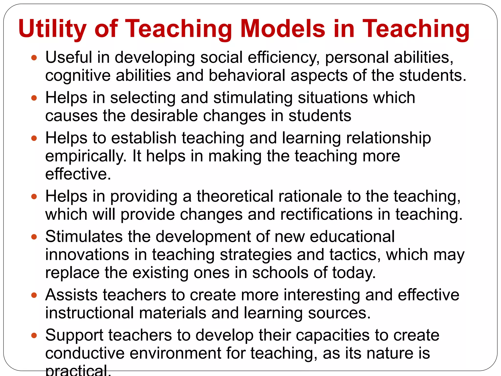 Utility of Teaching Models in Teaching
 Useful in developing social efficiency, personal abilities,
cognitive abilities and behavioral aspects of the students.
 Helps in selecting and stimulating situations which
causes the desirable changes in students
 Helps to establish teaching and learning relationship
empirically. It helps in making the teaching more
effective.
 Helps in providing a theoretical rationale to the teaching,
which will provide changes and rectifications in teaching.
 Stimulates the development of new educational
innovations in teaching strategies and tactics, which may
replace the existing ones in schools of today.
 Assists teachers to create more interesting and effective
instructional materials and learning sources.
 Support teachers to develop their capacities to create
conductive environment for teaching, as its nature is
 