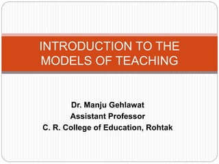 Dr. Manju Gehlawat
Assistant Professor
C. R. College of Education, Rohtak
INTRODUCTION TO THE
MODELS OF TEACHING
 