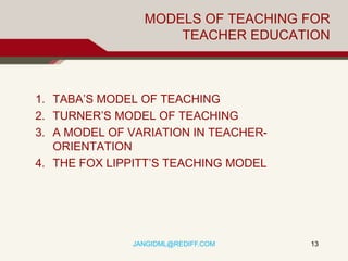 MODELS OF TEACHING FOR
                    TEACHER EDUCATION



1. TABA’S MODEL OF TEACHING
2. TURNER’S MODEL OF TEACHING
3. A MODEL OF VARIATION IN TEACHER-
   ORIENTATION
4. THE FOX LIPPITT’S TEACHING MODEL




              JANGIDML@REDIFF.COM     13
 