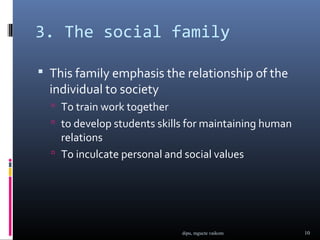 3. The social family

 This family emphasis the relationship of the
  individual to society
   To train work together
   to develop students skills for maintaining human
    relations
   To inculcate personal and social values




                             dipu, mgucte vaikom       10
 
