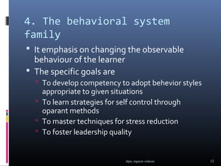 4. The behavioral system
family
 It emphasis on changing the observable
  behaviour of the learner
 The specific goals are
   To develop competency to adopt behevior styles
    appropriate to given situations
   To learn strategies for self control through
    oparant methods
   To master techniques for stress reduction
   To foster leadership quality



                              dipu, mgucte vaikom    12
 