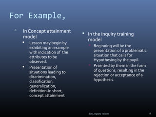 For Example,
    In Concept attainment         In the inquiry training
     model
                                    model
        Lesson may begin by
                                      Beginning will be the
         exhibiting an example
         with indication of the        presentation of a problematic
         attributes to be              situation that calls for
         observed.                     Hypothesing by the pupil.
                                      Prsented by them in the form
        Presentation of
         situations leading to         of questions, resulting in the
         discrimination,               rejection or acceptance of a
         classification,               hypothesis.
         generalization,
         definition-in short,
         concept attainment



                                     dipu, mgucte vaikom                16
 