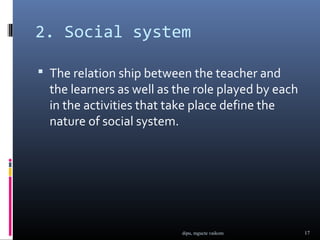 2. Social system

 The relation ship between the teacher and
  the learners as well as the role played by each
  in the activities that take place define the
  nature of social system.




                           dipu, mgucte vaikom      17
 