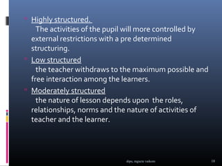  Highly structured.
    The activities of the pupil will more controlled by
  external restrictions with a pre determined
  structuring.
 Low structured
    the teacher withdraws to the maximum possible and
  free interaction among the learners.
 Moderately structured
    the nature of lesson depends upon the roles,
  relationships, norms and the nature of activities of
  teacher and the learner.




                              dipu, mgucte vaikom         18
 