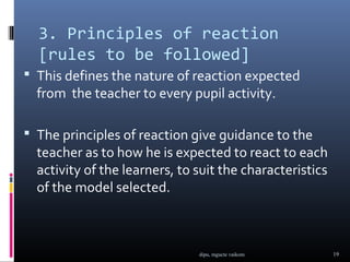 3. Principles of reaction
  [rules to be followed]
 This defines the nature of reaction expected
  from the teacher to every pupil activity.

 The principles of reaction give guidance to the
  teacher as to how he is expected to react to each
  activity of the learners, to suit the characteristics
  of the model selected.



                               dipu, mgucte vaikom        19
 