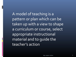 A model of teaching is a
pattern or plan which can be
taken up with a view to shape
a curriculum or course, select
appropriate instructional
material and to guide the
teacher’s action

                  dipu, mgucte vaikom   2
 