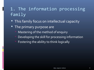 1. The information processing
family
 This family focus on intellectual capacity
 The primary purpose are
   Mastering of the method of enquiry
   Developing the skill for processing information
   Fostering the ability to think logically




                               dipu, mgucte vaikom    6
 
