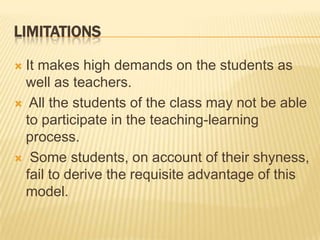 LIMITATIONSIt makes high demands on the students as well as teachers.  All the students of the class may not be able to participate in the teaching-learning process.  Some students, on account of their shyness, fail to derive the requisite advantage of this model.