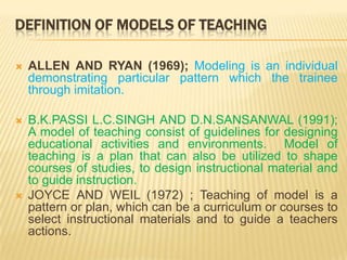 DEFINITION OF MODELS OF TEACHINGALLEN AND RYAN (1969); Modeling is an individual demonstrating particular pattern which the trainee through imitation.B.K.PASSI L.C.SINGH AND D.N.SANSANWAL (1991); A model of teaching consist of guidelines for designing educational activities and environments.  Model of teaching is a plan that can also be utilized to shape courses of studies, to design instructional material and to guide instruction.JOYCE AND WEIL (1972) ; Teaching of model is a pattern or plan, which can be a curriculum or courses to select instructional materials and to guide a teachers actions.