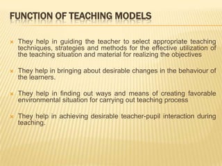 FUNCTION OF TEACHING MODELSThey help in guiding the teacher to select appropriate teaching techniques, strategies and methods for the effective utilization of the teaching situation and material for realizing the objectivesThey help in bringing about desirable changes in the behaviour of the learners.They help in finding out ways and means of creating favorable environmental situation for carrying out teaching processThey help in achieving desirable teacher-pupil interaction during teaching.
