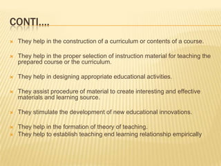 Conti….They help in the construction of a curriculum or contents of a course.They help in the proper selection of instruction material for teaching the prepared course or the curriculum.They help in designing appropriate educational activities.They assist procedure of material to create interesting and effective materials and learning source.They stimulate the development of new educational innovations.They help in the formation of theory of teaching.They help to establish teaching end learning relationship empirically