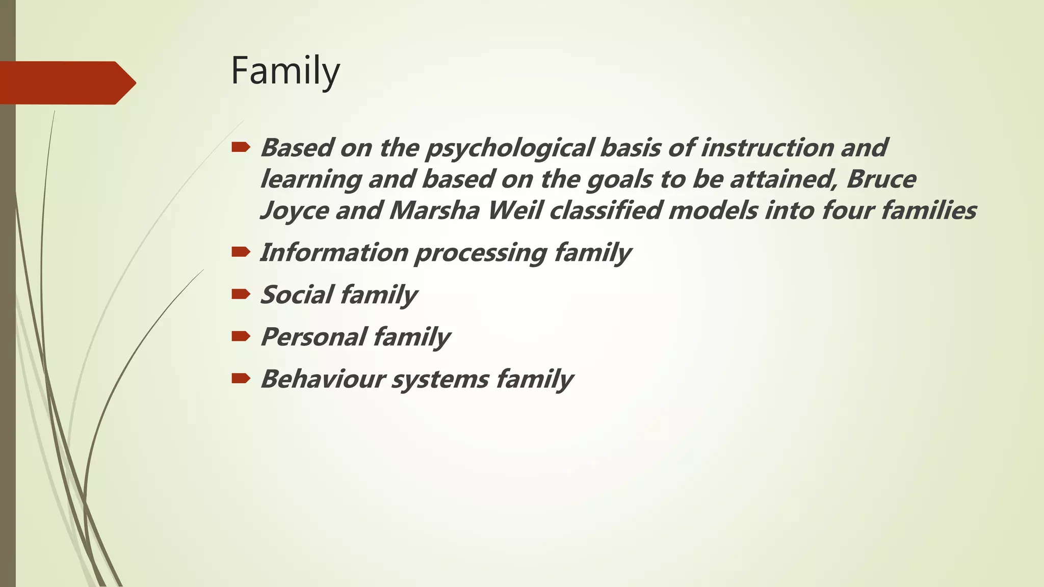 Family
 Based on the psychological basis of instruction and
learning and based on the goals to be attained, Bruce
Joyce and Marsha Weil classified models into four families
 Information processing family
 Social family
 Personal family
 Behaviour systems family
 