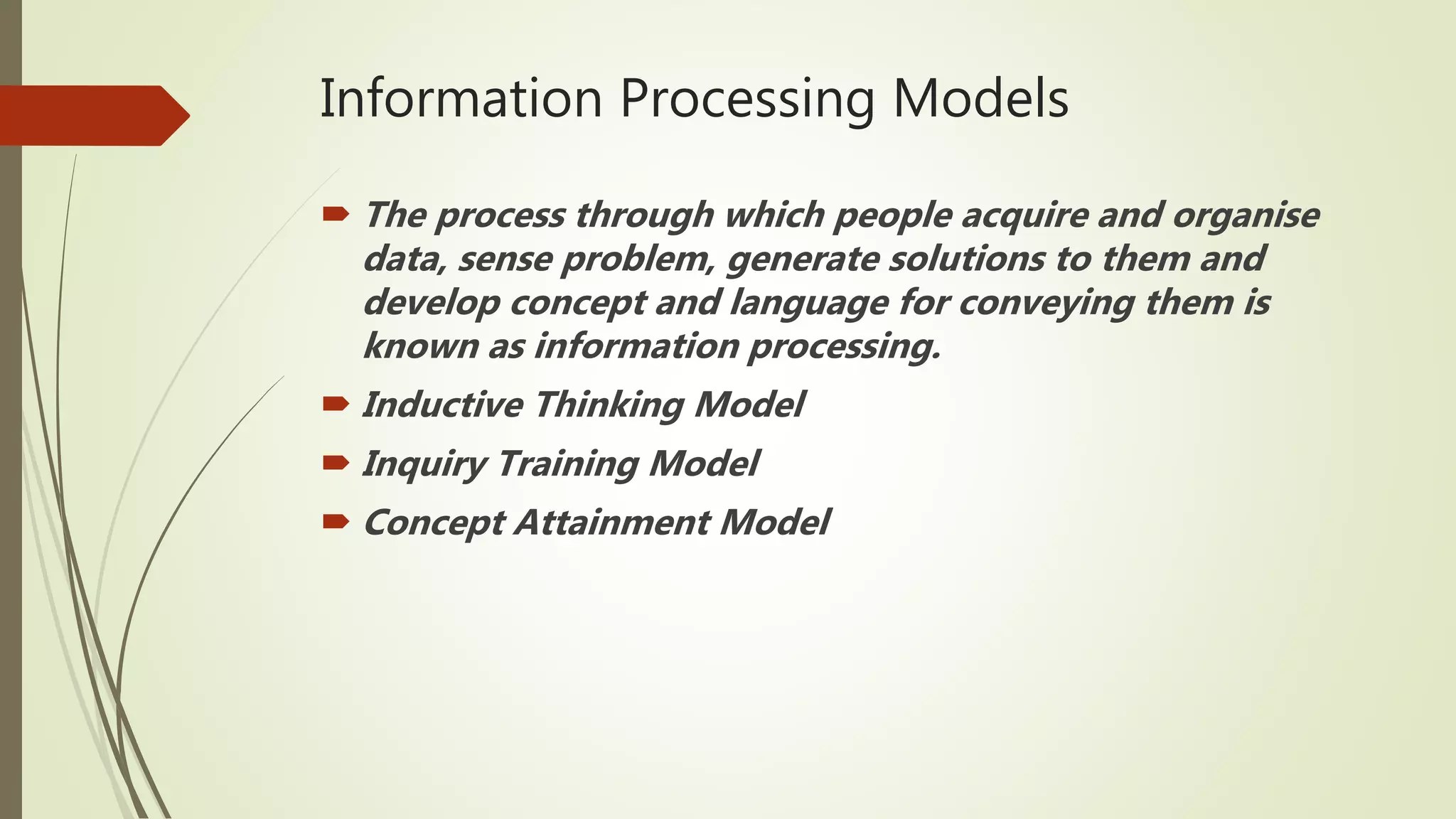 Information Processing Models
 The process through which people acquire and organise
data, sense problem, generate solutions to them and
develop concept and language for conveying them is
known as information processing.
 Inductive Thinking Model
 Inquiry Training Model
 Concept Attainment Model
 