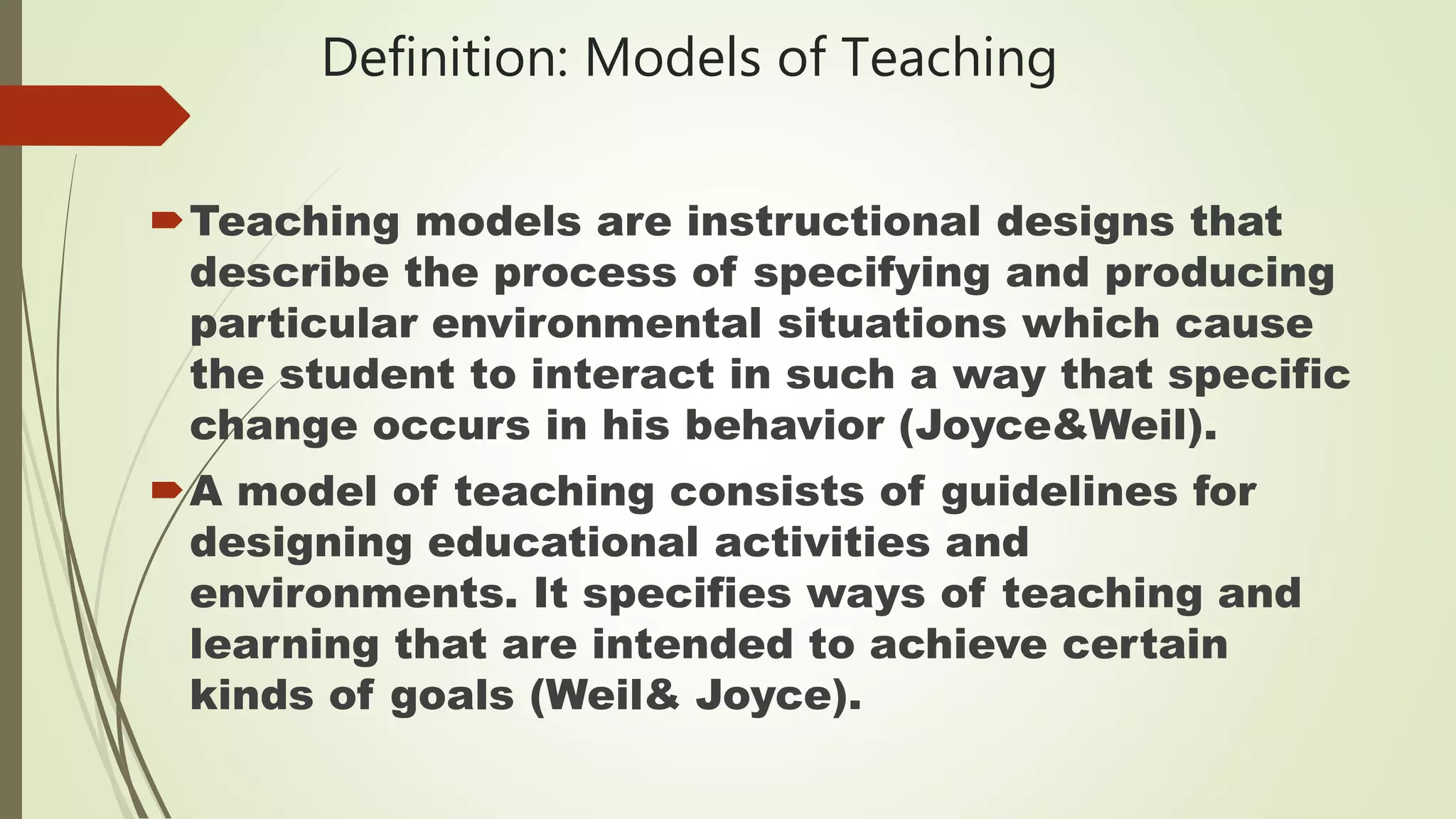Definition: Models of Teaching
Teaching models are instructional designs that
describe the process of specifying and producing
particular environmental situations which cause
the student to interact in such a way that specific
change occurs in his behavior (Joyce&Weil).
A model of teaching consists of guidelines for
designing educational activities and
environments. It specifies ways of teaching and
learning that are intended to achieve certain
kinds of goals (Weil& Joyce).
 