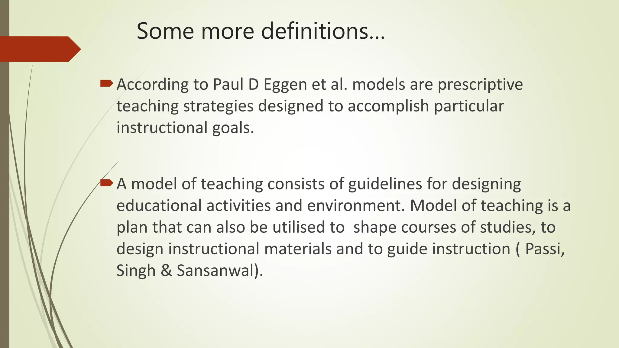 Some more definitions…
According to Paul D Eggen et al. models are prescriptive
teaching strategies designed to accomplish particular
instructional goals.
A model of teaching consists of guidelines for designing
educational activities and environment. Model of teaching is a
plan that can also be utilised to shape courses of studies, to
design instructional materials and to guide instruction ( Passi,
Singh & Sansanwal).
 