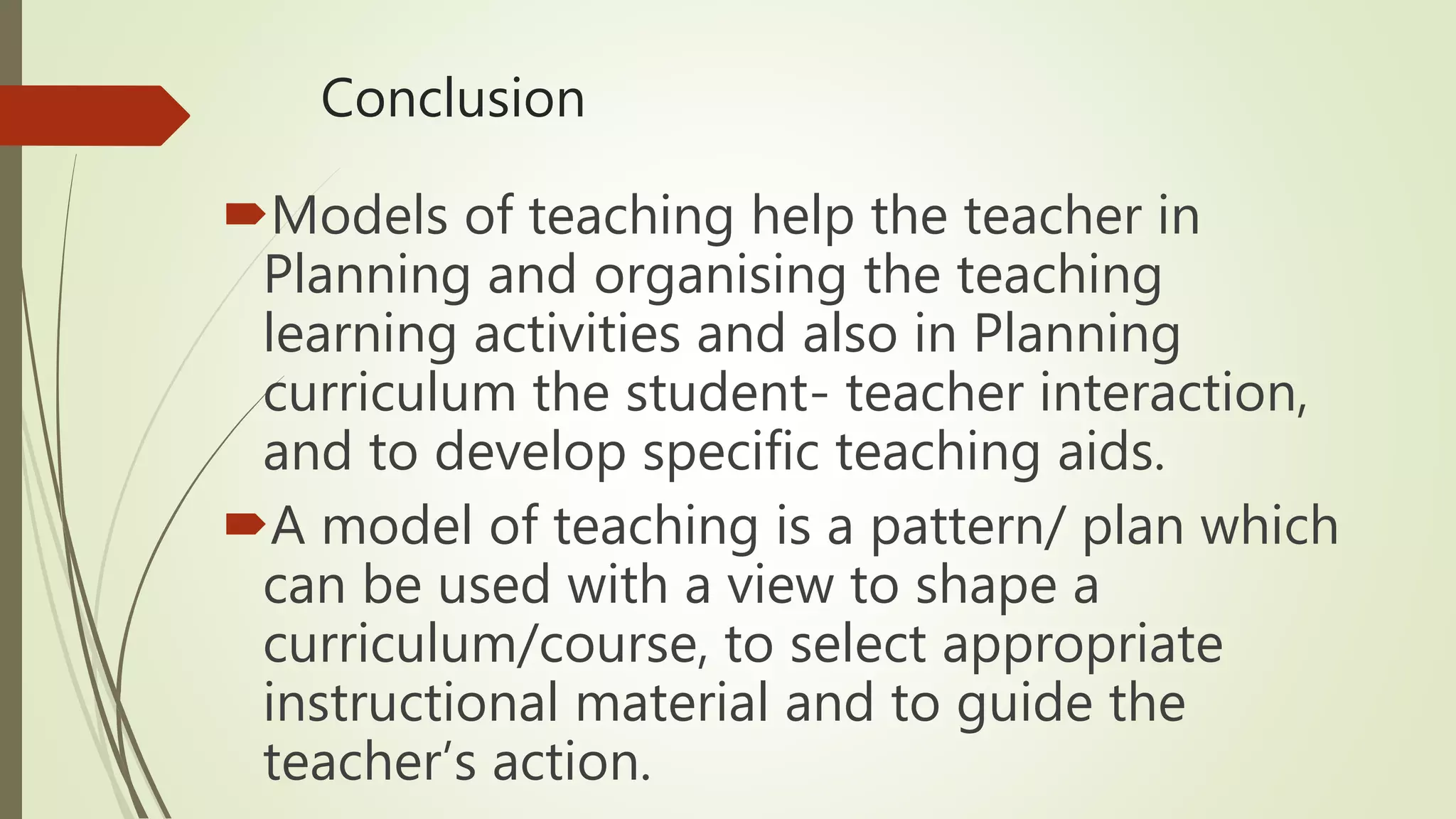 Conclusion
Models of teaching help the teacher in
Planning and organising the teaching
learning activities and also in Planning
curriculum the student- teacher interaction,
and to develop specific teaching aids.
A model of teaching is a pattern/ plan which
can be used with a view to shape a
curriculum/course, to select appropriate
instructional material and to guide the
teacher’s action.
 
