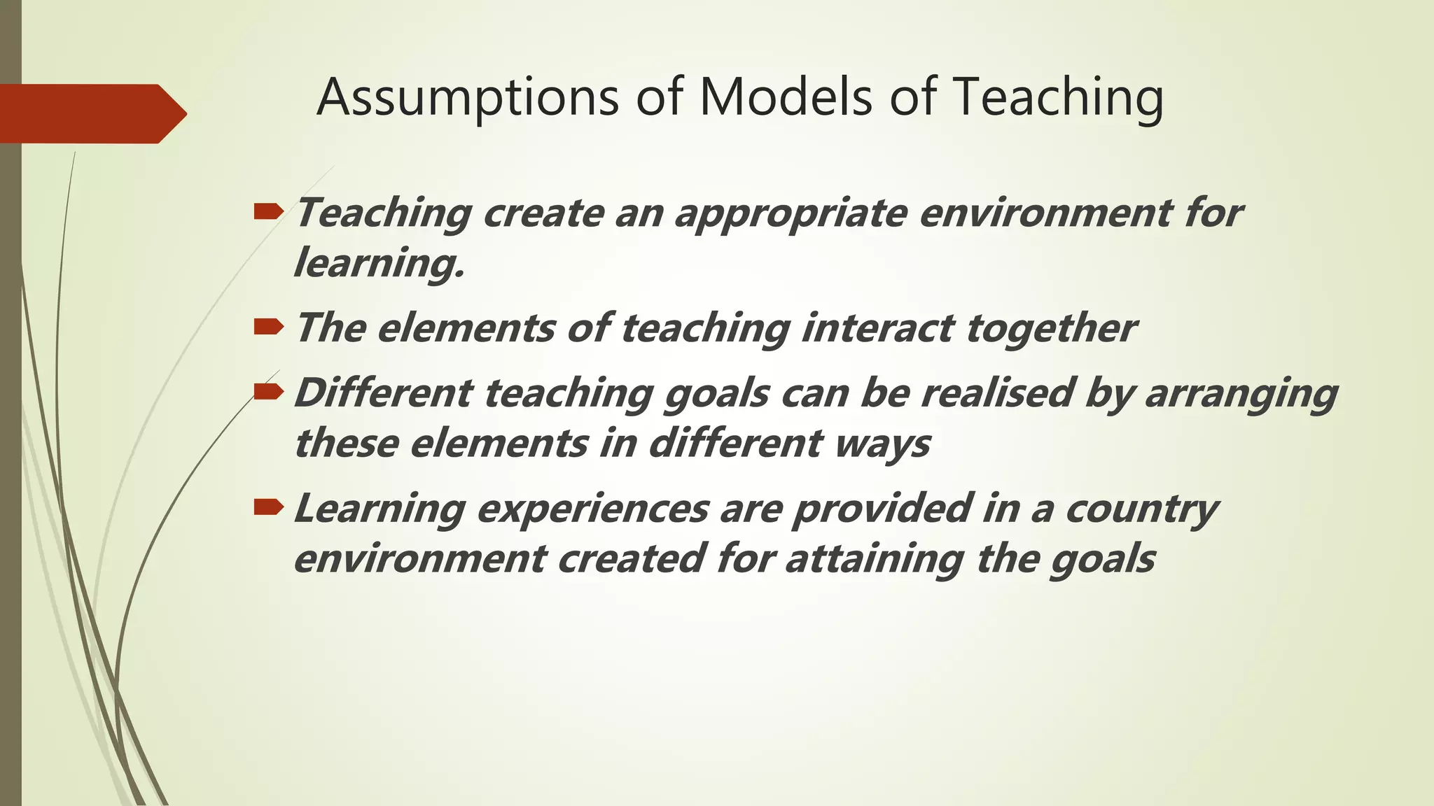 Assumptions of Models of Teaching
Teaching create an appropriate environment for
learning.
The elements of teaching interact together
Different teaching goals can be realised by arranging
these elements in different ways
Learning experiences are provided in a country
environment created for attaining the goals
 