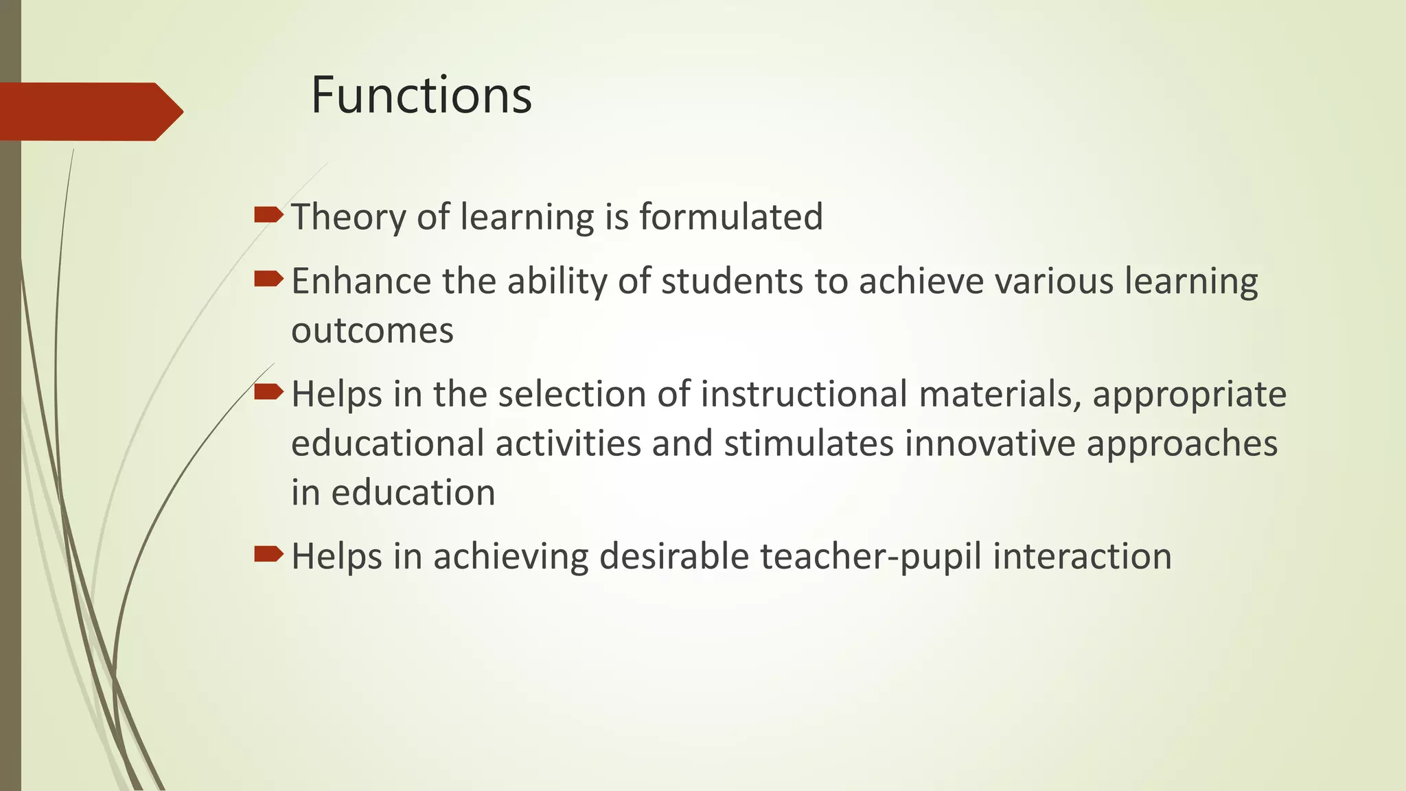 Functions
Theory of learning is formulated
Enhance the ability of students to achieve various learning
outcomes
Helps in the selection of instructional materials, appropriate
educational activities and stimulates innovative approaches
in education
Helps in achieving desirable teacher-pupil interaction
 