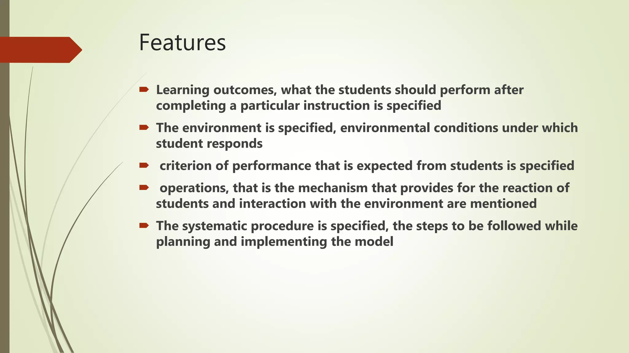 Features
 Learning outcomes, what the students should perform after
completing a particular instruction is specified
 The environment is specified, environmental conditions under which
student responds
 criterion of performance that is expected from students is specified
 operations, that is the mechanism that provides for the reaction of
students and interaction with the environment are mentioned
 The systematic procedure is specified, the steps to be followed while
planning and implementing the model
 