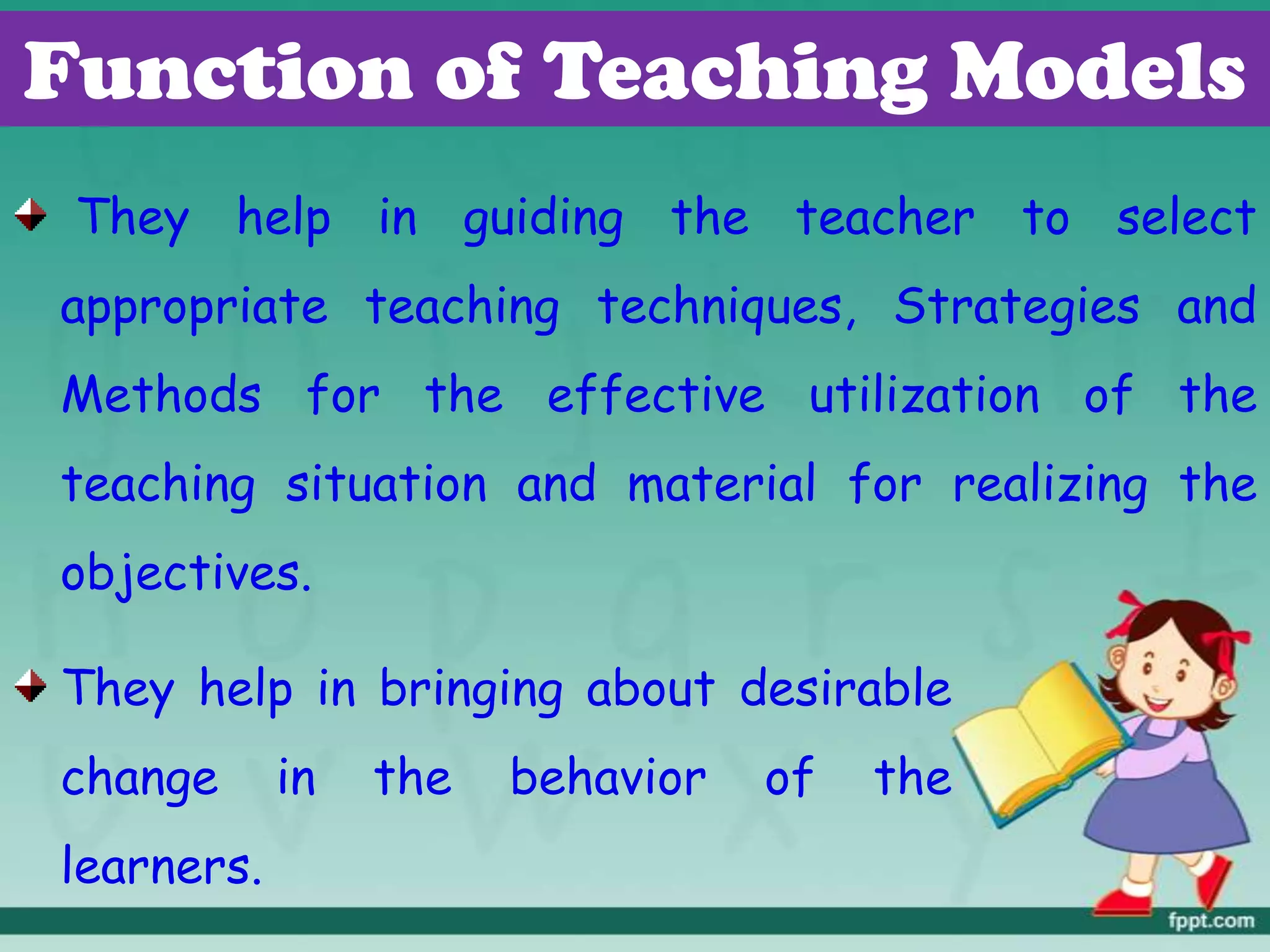 Function of Teaching Models
They help in guiding the teacher to select
appropriate teaching techniques, Strategies and
Methods for the effective utilization of the
teaching situation and material for realizing the
objectives.
They help in bringing about desirable
change in the behavior of the
learners.
 