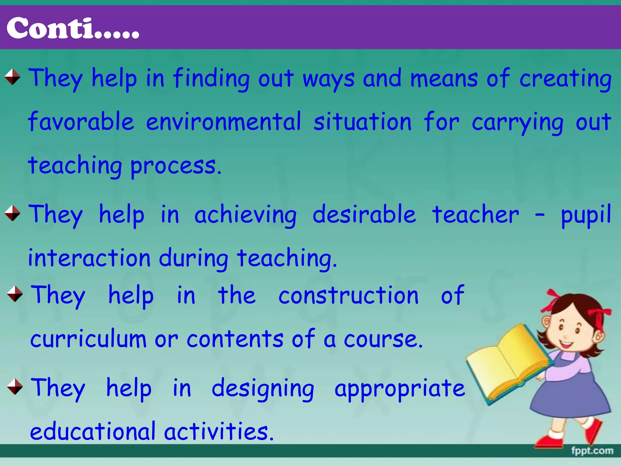 They help in finding out ways and means of creating
favorable environmental situation for carrying out
teaching process.
They help in achieving desirable teacher – pupil
interaction during teaching.
Conti…..
They help in the construction of
curriculum or contents of a course.
They help in designing appropriate
educational activities.
 