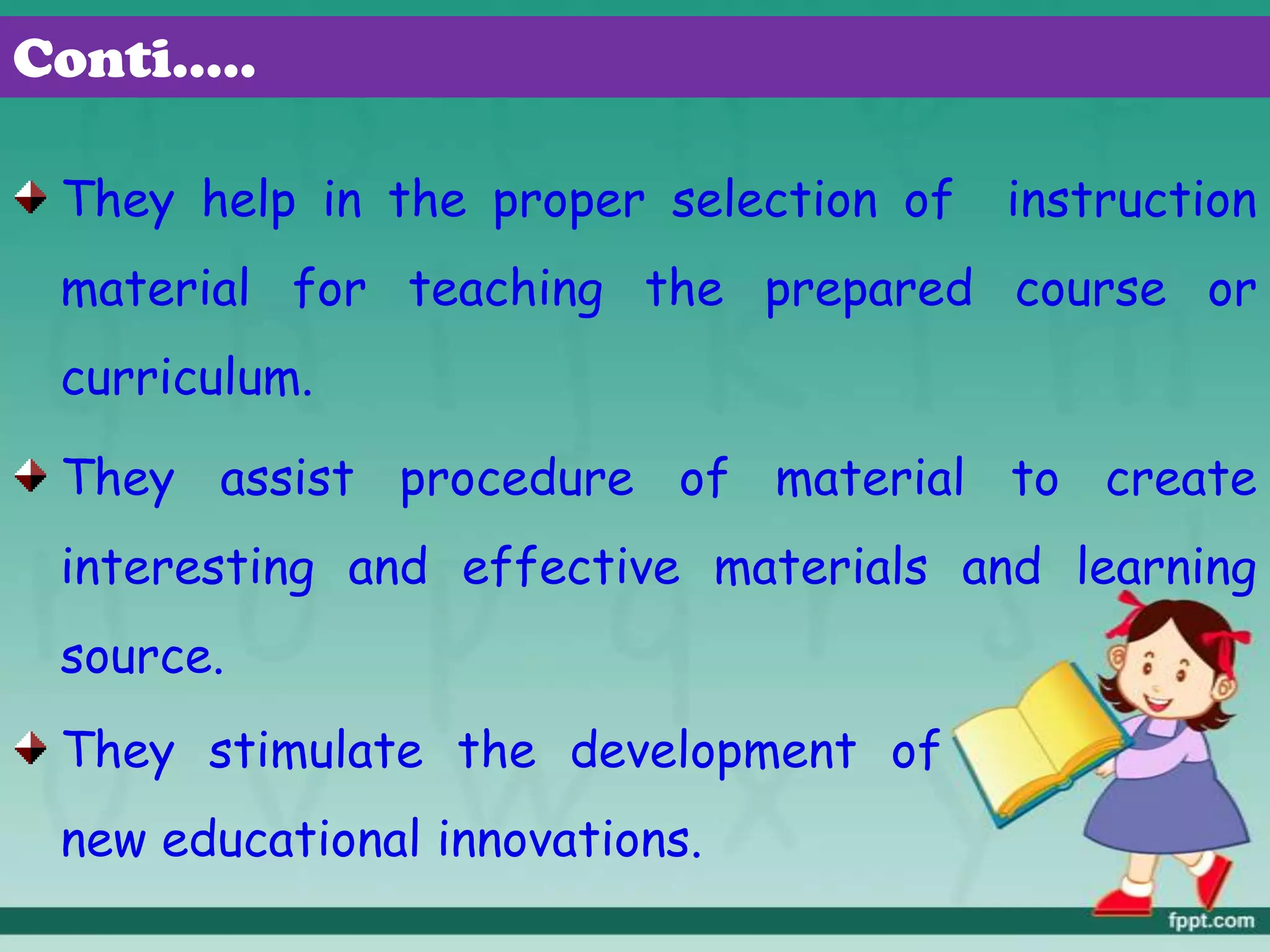 Conti…..
They help in the proper selection of instruction
material for teaching the prepared course or
curriculum.
They assist procedure of material to create
interesting and effective materials and learning
source.
They stimulate the development of
new educational innovations.
 