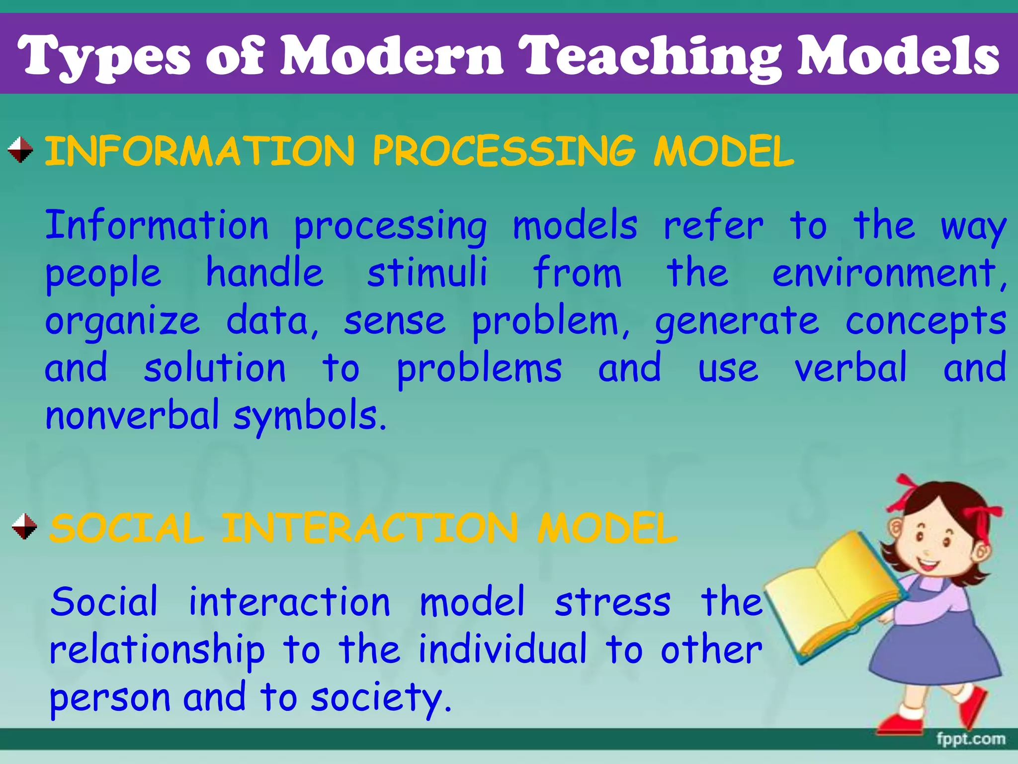 Types of Modern Teaching Models
INFORMATION PROCESSING MODEL
Information processing models refer to the way
people handle stimuli from the environment,
organize data, sense problem, generate concepts
and solution to problems and use verbal and
nonverbal symbols.
SOCIAL INTERACTION MODEL
Social interaction model stress the
relationship to the individual to other
person and to society.
 