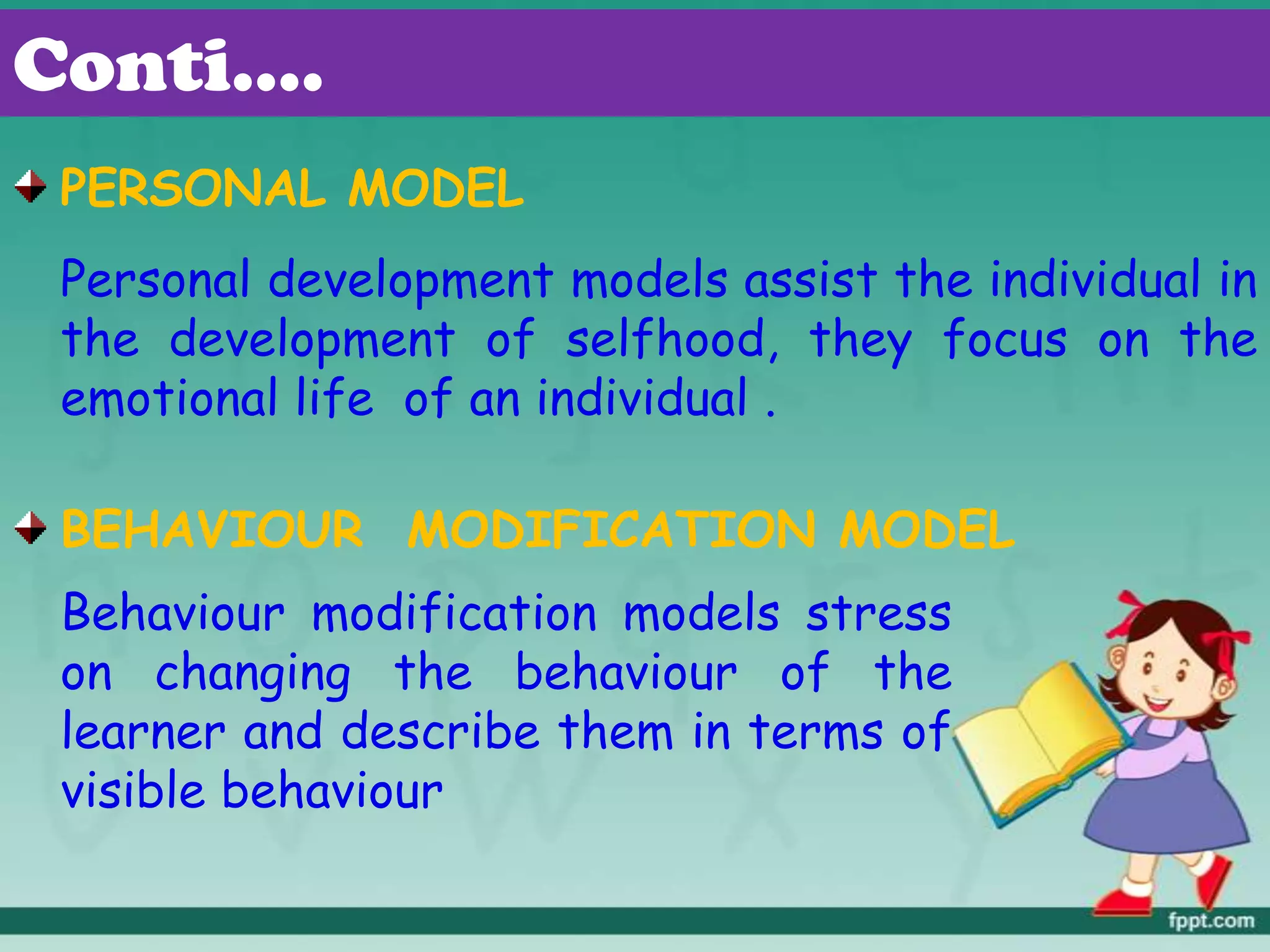 Conti….
PERSONAL MODEL
Personal development models assist the individual in
the development of selfhood, they focus on the
emotional life of an individual .
BEHAVIOUR MODIFICATION MODEL
Behaviour modification models stress
on changing the behaviour of the
learner and describe them in terms of
visible behaviour
 
