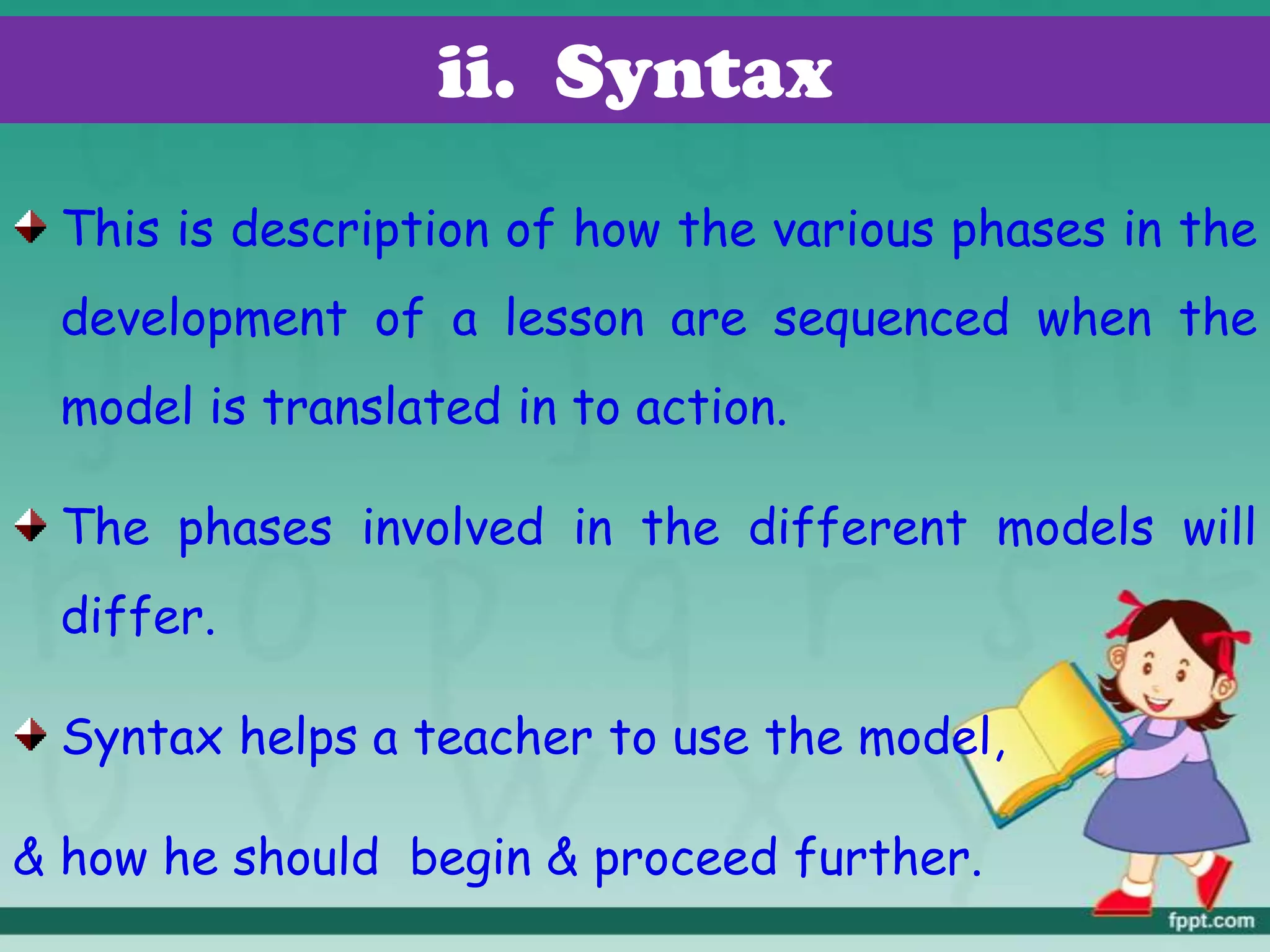 ii. Syntax
This is description of how the various phases in the
development of a lesson are sequenced when the
model is translated in to action.
The phases involved in the different models will
differ.
Syntax helps a teacher to use the model,
& how he should begin & proceed further.
 