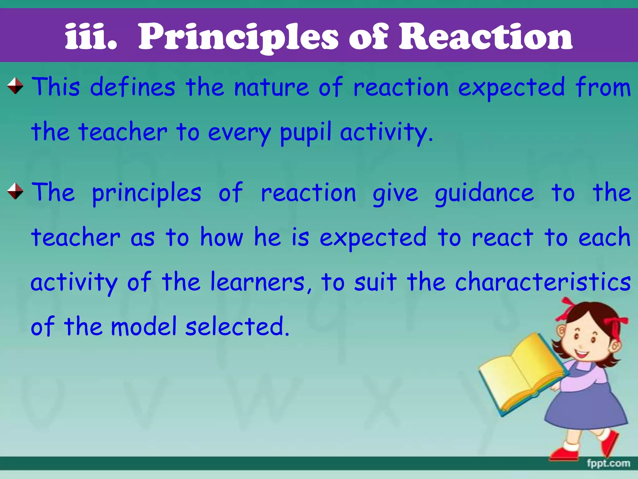 iii. Principles of Reaction
This defines the nature of reaction expected from
the teacher to every pupil activity.
The principles of reaction give guidance to the
teacher as to how he is expected to react to each
activity of the learners, to suit the characteristics
of the model selected.
 