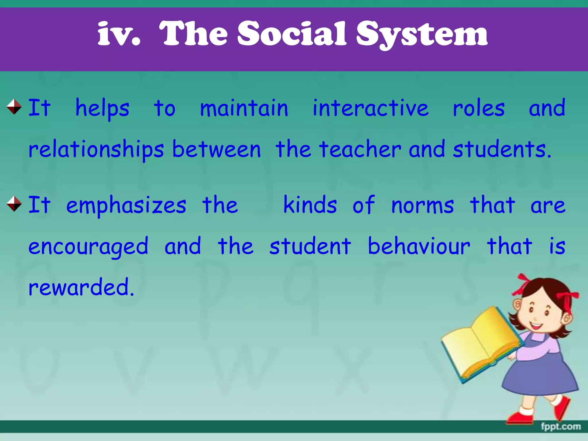 It helps to maintain interactive roles and
relationships between the teacher and students.
It emphasizes the kinds of norms that are
encouraged and the student behaviour that is
rewarded.
iv. The Social System
 